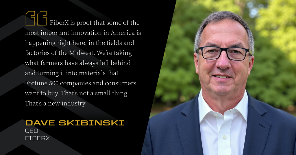 Headshot of Dave Skibinski next to a quote: FiberX is proof that some of the most important innovation in America is happening right here, in the fields and factories of the Midwest. We're taking what farmers have always left behind and turning it into materials that Fortune 500 companies and consumers want to buy. That's not a small thing. That's a new industry.