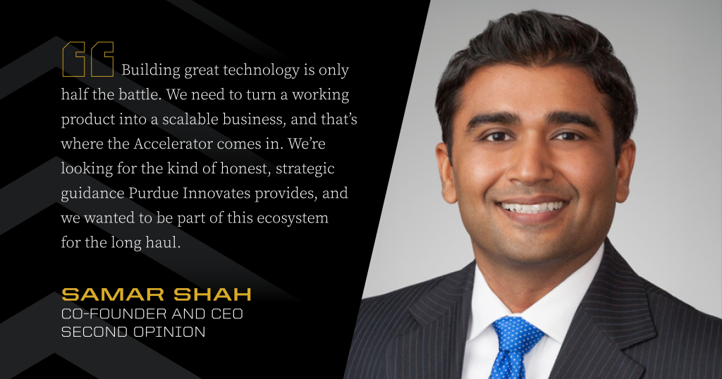 Headshot of Samar Shah next to a quote: “Building great technology is only half the battle. We need to turn a working product into a scalable business, and that's where the Accelerator comes in. We're looking for the kind of honest, strategic guidance Purdue Innovates provides, and we wanted to be part of this ecosystem for the long haul.”